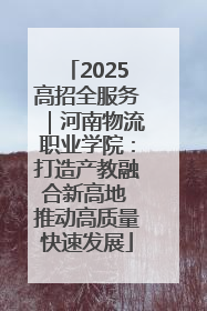 2025高招全服务｜河南物流职业学院：打造产教融合新高地 推动高质量快速发展